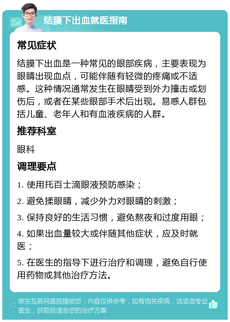 结膜下出血就医指南 常见症状 结膜下出血是一种常见的眼部疾病，主要表现为眼睛出现血点，可能伴随有轻微的疼痛或不适感。这种情况通常发生在眼睛受到外力撞击或划伤后，或者在某些眼部手术后出现。易感人群包括儿童、老年人和有血液疾病的人群。 推荐科室 眼科 调理要点 1. 使用托百士滴眼液预防感染； 2. 避免揉眼睛，减少外力对眼睛的刺激； 3. 保持良好的生活习惯，避免熬夜和过度用眼； 4. 如果出血量较大或伴随其他症状，应及时就医； 5. 在医生的指导下进行治疗和调理，避免自行使用药物或其他治疗方法。