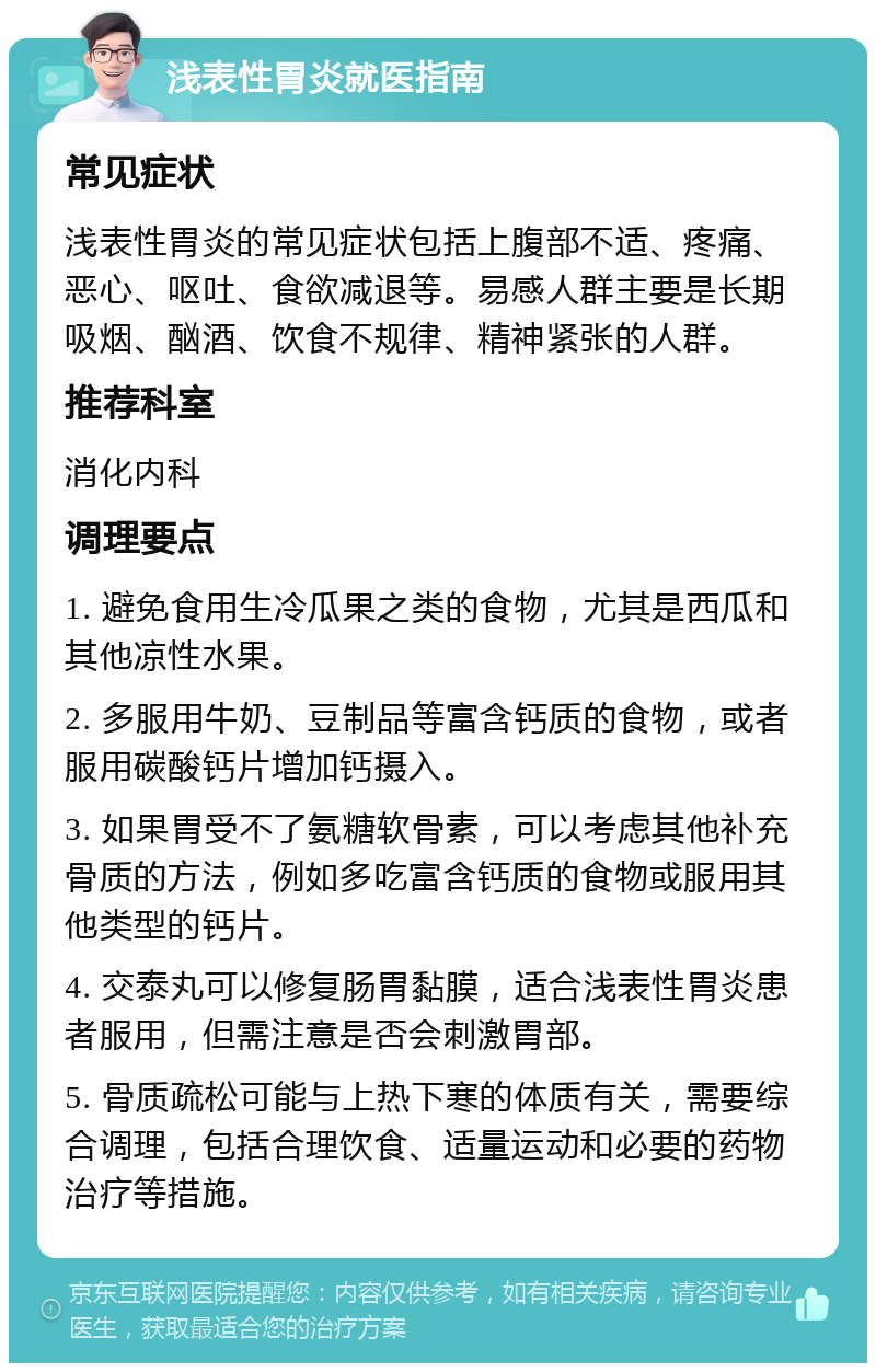 浅表性胃炎就医指南 常见症状 浅表性胃炎的常见症状包括上腹部不适、疼痛、恶心、呕吐、食欲减退等。易感人群主要是长期吸烟、酗酒、饮食不规律、精神紧张的人群。 推荐科室 消化内科 调理要点 1. 避免食用生冷瓜果之类的食物，尤其是西瓜和其他凉性水果。 2. 多服用牛奶、豆制品等富含钙质的食物，或者服用碳酸钙片增加钙摄入。 3. 如果胃受不了氨糖软骨素，可以考虑其他补充骨质的方法，例如多吃富含钙质的食物或服用其他类型的钙片。 4. 交泰丸可以修复肠胃黏膜，适合浅表性胃炎患者服用，但需注意是否会刺激胃部。 5. 骨质疏松可能与上热下寒的体质有关，需要综合调理，包括合理饮食、适量运动和必要的药物治疗等措施。