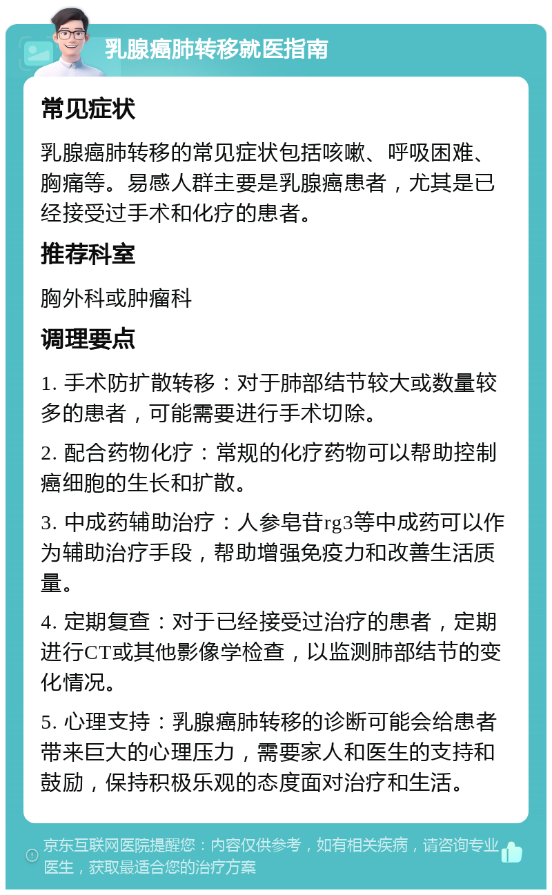 乳腺癌肺转移就医指南 常见症状 乳腺癌肺转移的常见症状包括咳嗽、呼吸困难、胸痛等。易感人群主要是乳腺癌患者，尤其是已经接受过手术和化疗的患者。 推荐科室 胸外科或肿瘤科 调理要点 1. 手术防扩散转移：对于肺部结节较大或数量较多的患者，可能需要进行手术切除。 2. 配合药物化疗：常规的化疗药物可以帮助控制癌细胞的生长和扩散。 3. 中成药辅助治疗：人参皂苷rg3等中成药可以作为辅助治疗手段，帮助增强免疫力和改善生活质量。 4. 定期复查：对于已经接受过治疗的患者，定期进行CT或其他影像学检查，以监测肺部结节的变化情况。 5. 心理支持：乳腺癌肺转移的诊断可能会给患者带来巨大的心理压力，需要家人和医生的支持和鼓励，保持积极乐观的态度面对治疗和生活。