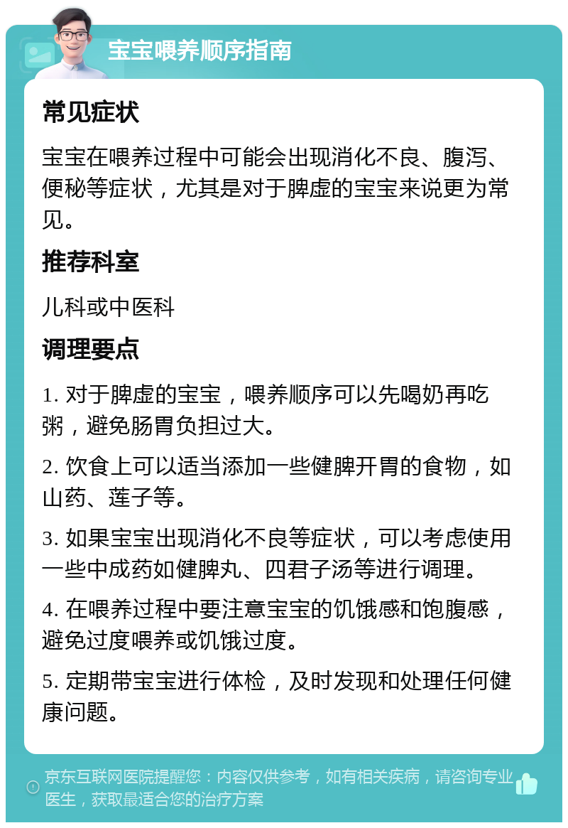 宝宝喂养顺序指南 常见症状 宝宝在喂养过程中可能会出现消化不良、腹泻、便秘等症状，尤其是对于脾虚的宝宝来说更为常见。 推荐科室 儿科或中医科 调理要点 1. 对于脾虚的宝宝，喂养顺序可以先喝奶再吃粥，避免肠胃负担过大。 2. 饮食上可以适当添加一些健脾开胃的食物，如山药、莲子等。 3. 如果宝宝出现消化不良等症状，可以考虑使用一些中成药如健脾丸、四君子汤等进行调理。 4. 在喂养过程中要注意宝宝的饥饿感和饱腹感，避免过度喂养或饥饿过度。 5. 定期带宝宝进行体检，及时发现和处理任何健康问题。