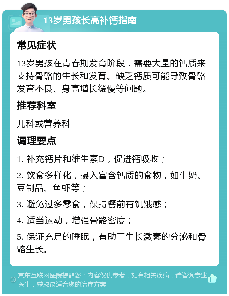 13岁男孩长高补钙指南 常见症状 13岁男孩在青春期发育阶段，需要大量的钙质来支持骨骼的生长和发育。缺乏钙质可能导致骨骼发育不良、身高增长缓慢等问题。 推荐科室 儿科或营养科 调理要点 1. 补充钙片和维生素D，促进钙吸收； 2. 饮食多样化，摄入富含钙质的食物，如牛奶、豆制品、鱼虾等； 3. 避免过多零食，保持餐前有饥饿感； 4. 适当运动，增强骨骼密度； 5. 保证充足的睡眠，有助于生长激素的分泌和骨骼生长。