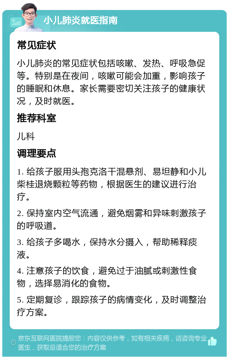 小儿肺炎就医指南 常见症状 小儿肺炎的常见症状包括咳嗽、发热、呼吸急促等。特别是在夜间，咳嗽可能会加重，影响孩子的睡眠和休息。家长需要密切关注孩子的健康状况，及时就医。 推荐科室 儿科 调理要点 1. 给孩子服用头孢克洛干混悬剂、易坦静和小儿柴桂退烧颗粒等药物，根据医生的建议进行治疗。 2. 保持室内空气流通，避免烟雾和异味刺激孩子的呼吸道。 3. 给孩子多喝水，保持水分摄入，帮助稀释痰液。 4. 注意孩子的饮食，避免过于油腻或刺激性食物，选择易消化的食物。 5. 定期复诊，跟踪孩子的病情变化，及时调整治疗方案。