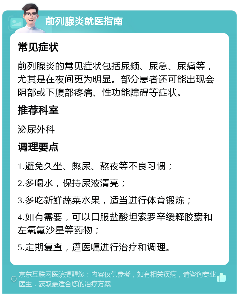 前列腺炎就医指南 常见症状 前列腺炎的常见症状包括尿频、尿急、尿痛等，尤其是在夜间更为明显。部分患者还可能出现会阴部或下腹部疼痛、性功能障碍等症状。 推荐科室 泌尿外科 调理要点 1.避免久坐、憋尿、熬夜等不良习惯； 2.多喝水，保持尿液清亮； 3.多吃新鲜蔬菜水果，适当进行体育锻炼； 4.如有需要，可以口服盐酸坦索罗辛缓释胶囊和左氧氟沙星等药物； 5.定期复查，遵医嘱进行治疗和调理。