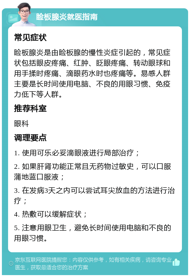 睑板腺炎就医指南 常见症状 睑板腺炎是由睑板腺的慢性炎症引起的，常见症状包括眼皮疼痛、红肿、眨眼疼痛、转动眼球和用手揉时疼痛、滴眼药水时也疼痛等。易感人群主要是长时间使用电脑、不良的用眼习惯、免疫力低下等人群。 推荐科室 眼科 调理要点 1. 使用可乐必妥滴眼液进行局部治疗； 2. 如果肝肾功能正常且无药物过敏史，可以口服蒲地蓝口服液； 3. 在发病3天之内可以尝试耳尖放血的方法进行治疗； 4. 热敷可以缓解症状； 5. 注意用眼卫生，避免长时间使用电脑和不良的用眼习惯。