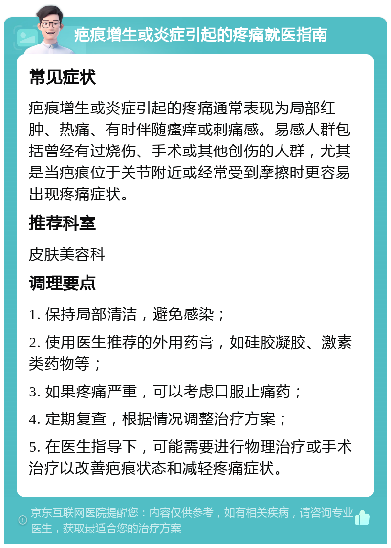 疤痕增生或炎症引起的疼痛就医指南 常见症状 疤痕增生或炎症引起的疼痛通常表现为局部红肿、热痛、有时伴随瘙痒或刺痛感。易感人群包括曾经有过烧伤、手术或其他创伤的人群，尤其是当疤痕位于关节附近或经常受到摩擦时更容易出现疼痛症状。 推荐科室 皮肤美容科 调理要点 1. 保持局部清洁，避免感染； 2. 使用医生推荐的外用药膏，如硅胶凝胶、激素类药物等； 3. 如果疼痛严重，可以考虑口服止痛药； 4. 定期复查，根据情况调整治疗方案； 5. 在医生指导下，可能需要进行物理治疗或手术治疗以改善疤痕状态和减轻疼痛症状。