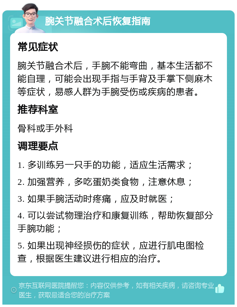 腕关节融合术后恢复指南 常见症状 腕关节融合术后，手腕不能弯曲，基本生活都不能自理，可能会出现手指与手背及手掌下侧麻木等症状，易感人群为手腕受伤或疾病的患者。 推荐科室 骨科或手外科 调理要点 1. 多训练另一只手的功能，适应生活需求； 2. 加强营养，多吃蛋奶类食物，注意休息； 3. 如果手腕活动时疼痛，应及时就医； 4. 可以尝试物理治疗和康复训练，帮助恢复部分手腕功能； 5. 如果出现神经损伤的症状，应进行肌电图检查，根据医生建议进行相应的治疗。