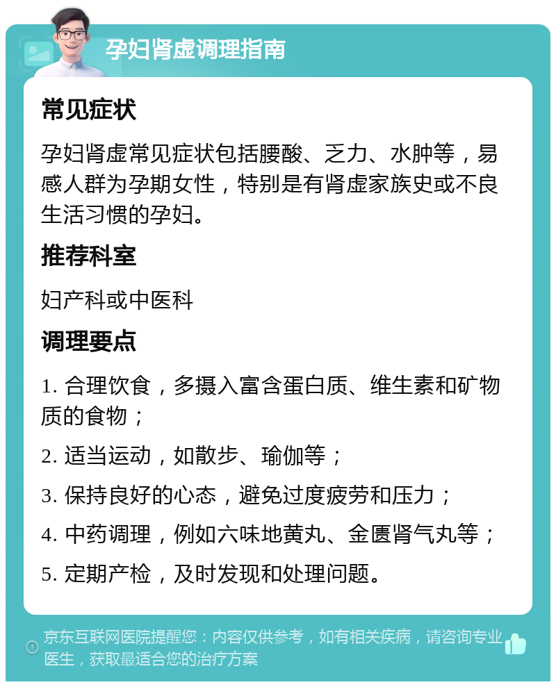 孕妇肾虚调理指南 常见症状 孕妇肾虚常见症状包括腰酸、乏力、水肿等，易感人群为孕期女性，特别是有肾虚家族史或不良生活习惯的孕妇。 推荐科室 妇产科或中医科 调理要点 1. 合理饮食，多摄入富含蛋白质、维生素和矿物质的食物； 2. 适当运动，如散步、瑜伽等； 3. 保持良好的心态，避免过度疲劳和压力； 4. 中药调理，例如六味地黄丸、金匮肾气丸等； 5. 定期产检，及时发现和处理问题。