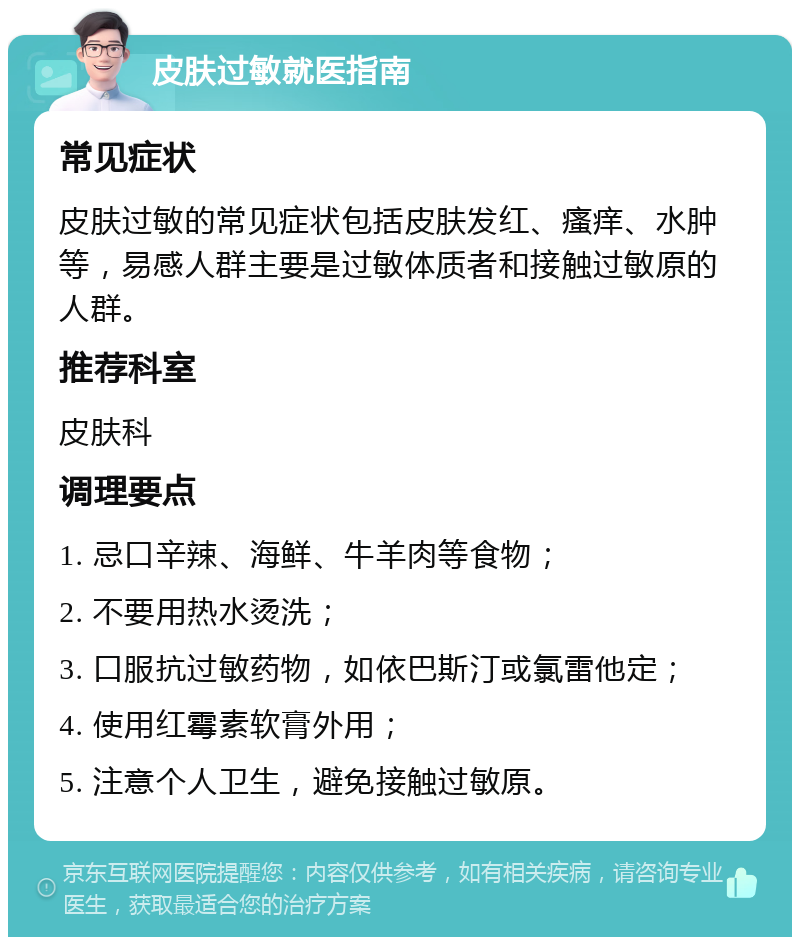 皮肤过敏就医指南 常见症状 皮肤过敏的常见症状包括皮肤发红、瘙痒、水肿等，易感人群主要是过敏体质者和接触过敏原的人群。 推荐科室 皮肤科 调理要点 1. 忌口辛辣、海鲜、牛羊肉等食物； 2. 不要用热水烫洗； 3. 口服抗过敏药物，如依巴斯汀或氯雷他定； 4. 使用红霉素软膏外用； 5. 注意个人卫生，避免接触过敏原。