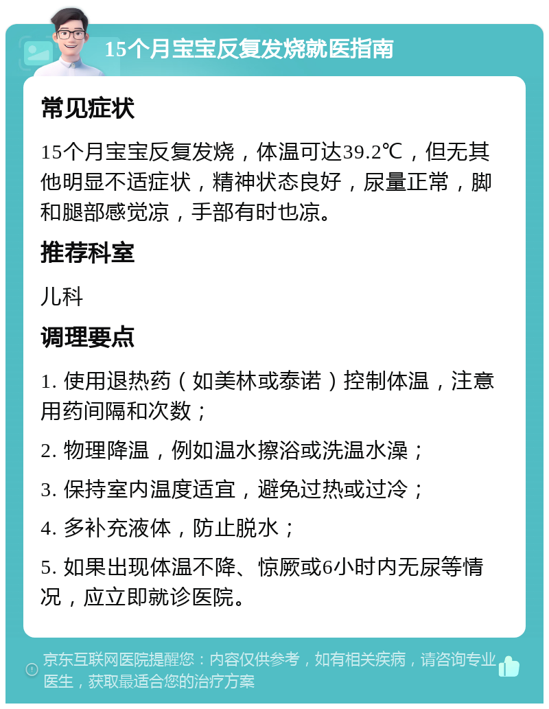 15个月宝宝反复发烧就医指南 常见症状 15个月宝宝反复发烧，体温可达39.2℃，但无其他明显不适症状，精神状态良好，尿量正常，脚和腿部感觉凉，手部有时也凉。 推荐科室 儿科 调理要点 1. 使用退热药（如美林或泰诺）控制体温，注意用药间隔和次数； 2. 物理降温，例如温水擦浴或洗温水澡； 3. 保持室内温度适宜，避免过热或过冷； 4. 多补充液体，防止脱水； 5. 如果出现体温不降、惊厥或6小时内无尿等情况，应立即就诊医院。