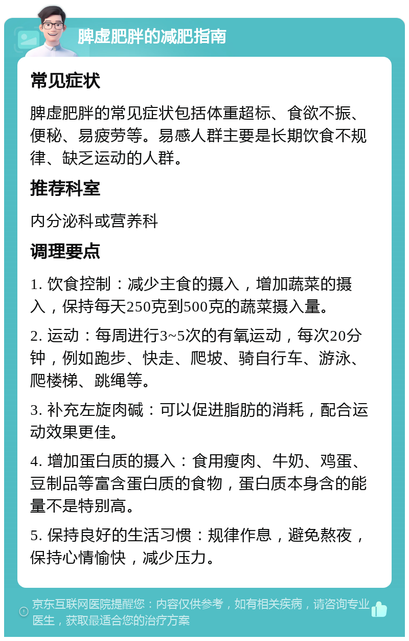 脾虚肥胖的减肥指南 常见症状 脾虚肥胖的常见症状包括体重超标、食欲不振、便秘、易疲劳等。易感人群主要是长期饮食不规律、缺乏运动的人群。 推荐科室 内分泌科或营养科 调理要点 1. 饮食控制：减少主食的摄入，增加蔬菜的摄入，保持每天250克到500克的蔬菜摄入量。 2. 运动：每周进行3~5次的有氧运动，每次20分钟，例如跑步、快走、爬坡、骑自行车、游泳、爬楼梯、跳绳等。 3. 补充左旋肉碱：可以促进脂肪的消耗，配合运动效果更佳。 4. 增加蛋白质的摄入：食用瘦肉、牛奶、鸡蛋、豆制品等富含蛋白质的食物，蛋白质本身含的能量不是特别高。 5. 保持良好的生活习惯：规律作息，避免熬夜，保持心情愉快，减少压力。