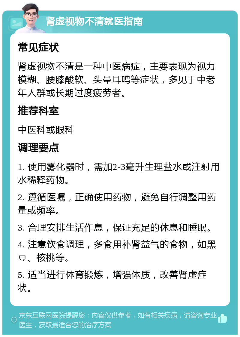 肾虚视物不清就医指南 常见症状 肾虚视物不清是一种中医病症，主要表现为视力模糊、腰膝酸软、头晕耳鸣等症状，多见于中老年人群或长期过度疲劳者。 推荐科室 中医科或眼科 调理要点 1. 使用雾化器时，需加2-3毫升生理盐水或注射用水稀释药物。 2. 遵循医嘱，正确使用药物，避免自行调整用药量或频率。 3. 合理安排生活作息，保证充足的休息和睡眠。 4. 注意饮食调理，多食用补肾益气的食物，如黑豆、核桃等。 5. 适当进行体育锻炼，增强体质，改善肾虚症状。