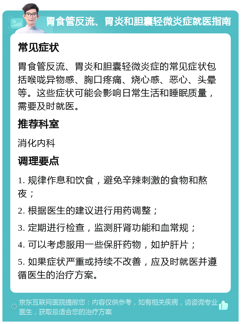 胃食管反流、胃炎和胆囊轻微炎症就医指南 常见症状 胃食管反流、胃炎和胆囊轻微炎症的常见症状包括喉咙异物感、胸口疼痛、烧心感、恶心、头晕等。这些症状可能会影响日常生活和睡眠质量，需要及时就医。 推荐科室 消化内科 调理要点 1. 规律作息和饮食，避免辛辣刺激的食物和熬夜； 2. 根据医生的建议进行用药调整； 3. 定期进行检查，监测肝肾功能和血常规； 4. 可以考虑服用一些保肝药物，如护肝片； 5. 如果症状严重或持续不改善，应及时就医并遵循医生的治疗方案。