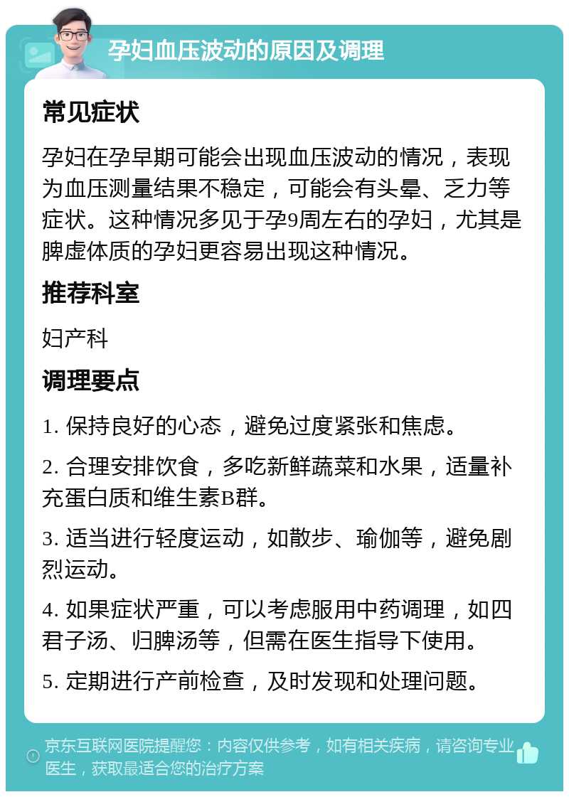 孕妇血压波动的原因及调理 常见症状 孕妇在孕早期可能会出现血压波动的情况，表现为血压测量结果不稳定，可能会有头晕、乏力等症状。这种情况多见于孕9周左右的孕妇，尤其是脾虚体质的孕妇更容易出现这种情况。 推荐科室 妇产科 调理要点 1. 保持良好的心态，避免过度紧张和焦虑。 2. 合理安排饮食，多吃新鲜蔬菜和水果，适量补充蛋白质和维生素B群。 3. 适当进行轻度运动，如散步、瑜伽等，避免剧烈运动。 4. 如果症状严重，可以考虑服用中药调理，如四君子汤、归脾汤等，但需在医生指导下使用。 5. 定期进行产前检查，及时发现和处理问题。