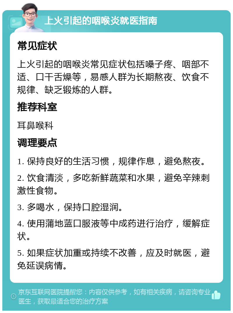 上火引起的咽喉炎就医指南 常见症状 上火引起的咽喉炎常见症状包括嗓子疼、咽部不适、口干舌燥等，易感人群为长期熬夜、饮食不规律、缺乏锻炼的人群。 推荐科室 耳鼻喉科 调理要点 1. 保持良好的生活习惯，规律作息，避免熬夜。 2. 饮食清淡，多吃新鲜蔬菜和水果，避免辛辣刺激性食物。 3. 多喝水，保持口腔湿润。 4. 使用蒲地蓝口服液等中成药进行治疗，缓解症状。 5. 如果症状加重或持续不改善，应及时就医，避免延误病情。