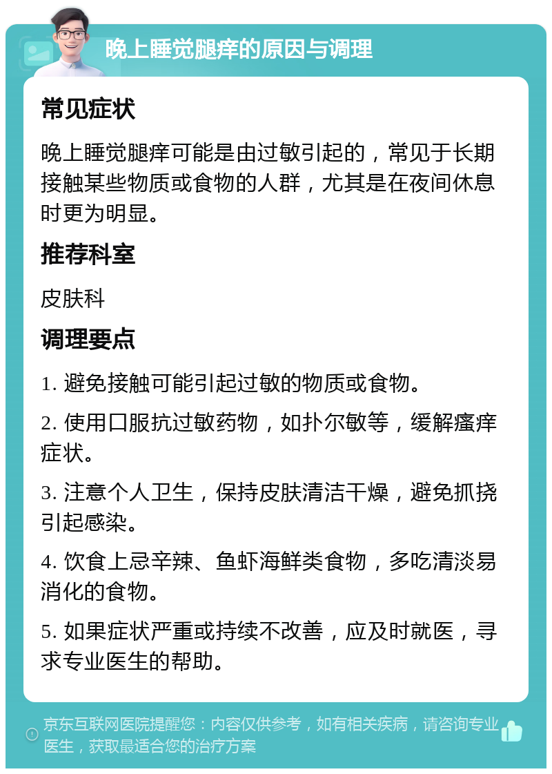 晚上睡觉腿痒的原因与调理 常见症状 晚上睡觉腿痒可能是由过敏引起的，常见于长期接触某些物质或食物的人群，尤其是在夜间休息时更为明显。 推荐科室 皮肤科 调理要点 1. 避免接触可能引起过敏的物质或食物。 2. 使用口服抗过敏药物，如扑尔敏等，缓解瘙痒症状。 3. 注意个人卫生，保持皮肤清洁干燥，避免抓挠引起感染。 4. 饮食上忌辛辣、鱼虾海鲜类食物，多吃清淡易消化的食物。 5. 如果症状严重或持续不改善，应及时就医，寻求专业医生的帮助。