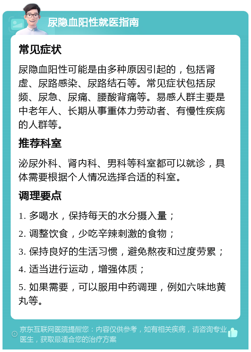 尿隐血阳性就医指南 常见症状 尿隐血阳性可能是由多种原因引起的，包括肾虚、尿路感染、尿路结石等。常见症状包括尿频、尿急、尿痛、腰酸背痛等。易感人群主要是中老年人、长期从事重体力劳动者、有慢性疾病的人群等。 推荐科室 泌尿外科、肾内科、男科等科室都可以就诊，具体需要根据个人情况选择合适的科室。 调理要点 1. 多喝水，保持每天的水分摄入量； 2. 调整饮食，少吃辛辣刺激的食物； 3. 保持良好的生活习惯，避免熬夜和过度劳累； 4. 适当进行运动，增强体质； 5. 如果需要，可以服用中药调理，例如六味地黄丸等。