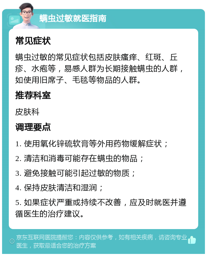 螨虫过敏就医指南 常见症状 螨虫过敏的常见症状包括皮肤瘙痒、红斑、丘疹、水疱等，易感人群为长期接触螨虫的人群，如使用旧席子、毛毯等物品的人群。 推荐科室 皮肤科 调理要点 1. 使用氧化锌硫软膏等外用药物缓解症状； 2. 清洁和消毒可能存在螨虫的物品； 3. 避免接触可能引起过敏的物质； 4. 保持皮肤清洁和湿润； 5. 如果症状严重或持续不改善，应及时就医并遵循医生的治疗建议。