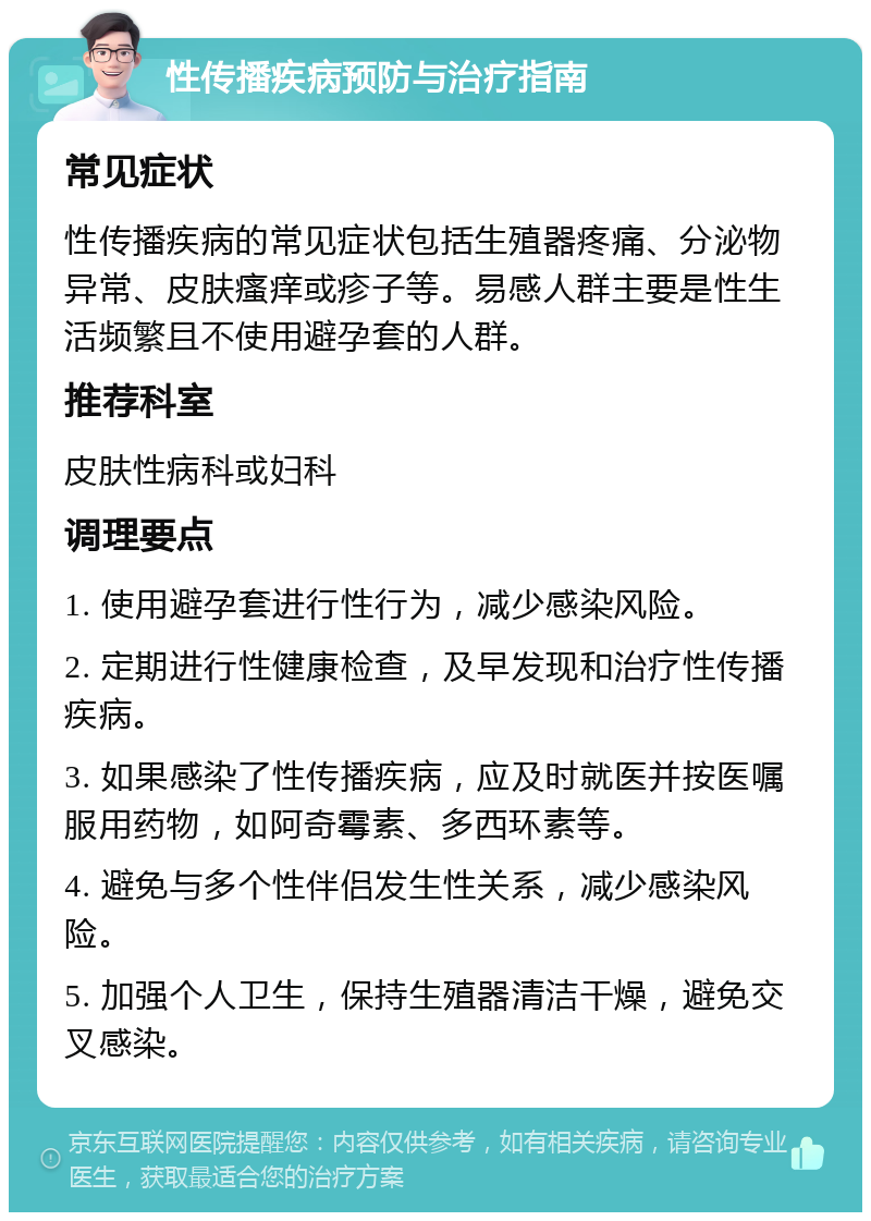 性传播疾病预防与治疗指南 常见症状 性传播疾病的常见症状包括生殖器疼痛、分泌物异常、皮肤瘙痒或疹子等。易感人群主要是性生活频繁且不使用避孕套的人群。 推荐科室 皮肤性病科或妇科 调理要点 1. 使用避孕套进行性行为，减少感染风险。 2. 定期进行性健康检查，及早发现和治疗性传播疾病。 3. 如果感染了性传播疾病，应及时就医并按医嘱服用药物，如阿奇霉素、多西环素等。 4. 避免与多个性伴侣发生性关系，减少感染风险。 5. 加强个人卫生，保持生殖器清洁干燥，避免交叉感染。