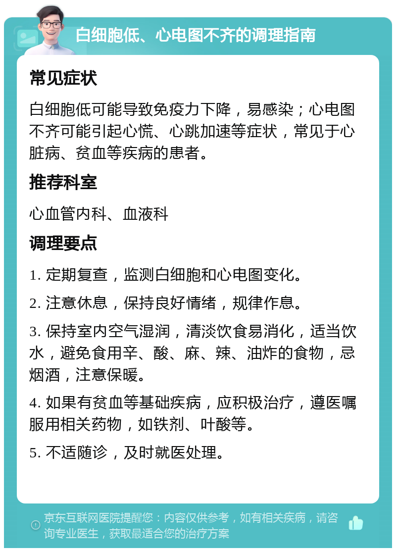 白细胞低、心电图不齐的调理指南 常见症状 白细胞低可能导致免疫力下降，易感染；心电图不齐可能引起心慌、心跳加速等症状，常见于心脏病、贫血等疾病的患者。 推荐科室 心血管内科、血液科 调理要点 1. 定期复查，监测白细胞和心电图变化。 2. 注意休息，保持良好情绪，规律作息。 3. 保持室内空气湿润，清淡饮食易消化，适当饮水，避免食用辛、酸、麻、辣、油炸的食物，忌烟酒，注意保暖。 4. 如果有贫血等基础疾病，应积极治疗，遵医嘱服用相关药物，如铁剂、叶酸等。 5. 不适随诊，及时就医处理。