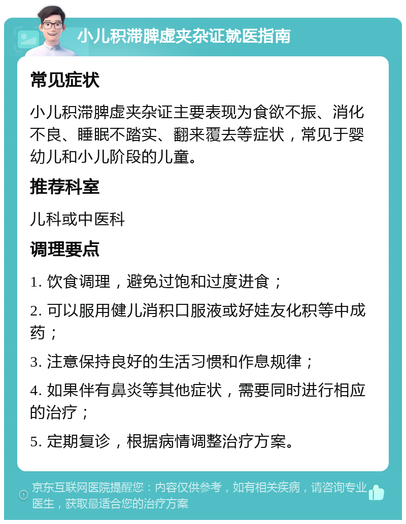 小儿积滞脾虚夹杂证就医指南 常见症状 小儿积滞脾虚夹杂证主要表现为食欲不振、消化不良、睡眠不踏实、翻来覆去等症状，常见于婴幼儿和小儿阶段的儿童。 推荐科室 儿科或中医科 调理要点 1. 饮食调理，避免过饱和过度进食； 2. 可以服用健儿消积口服液或好娃友化积等中成药； 3. 注意保持良好的生活习惯和作息规律； 4. 如果伴有鼻炎等其他症状，需要同时进行相应的治疗； 5. 定期复诊，根据病情调整治疗方案。