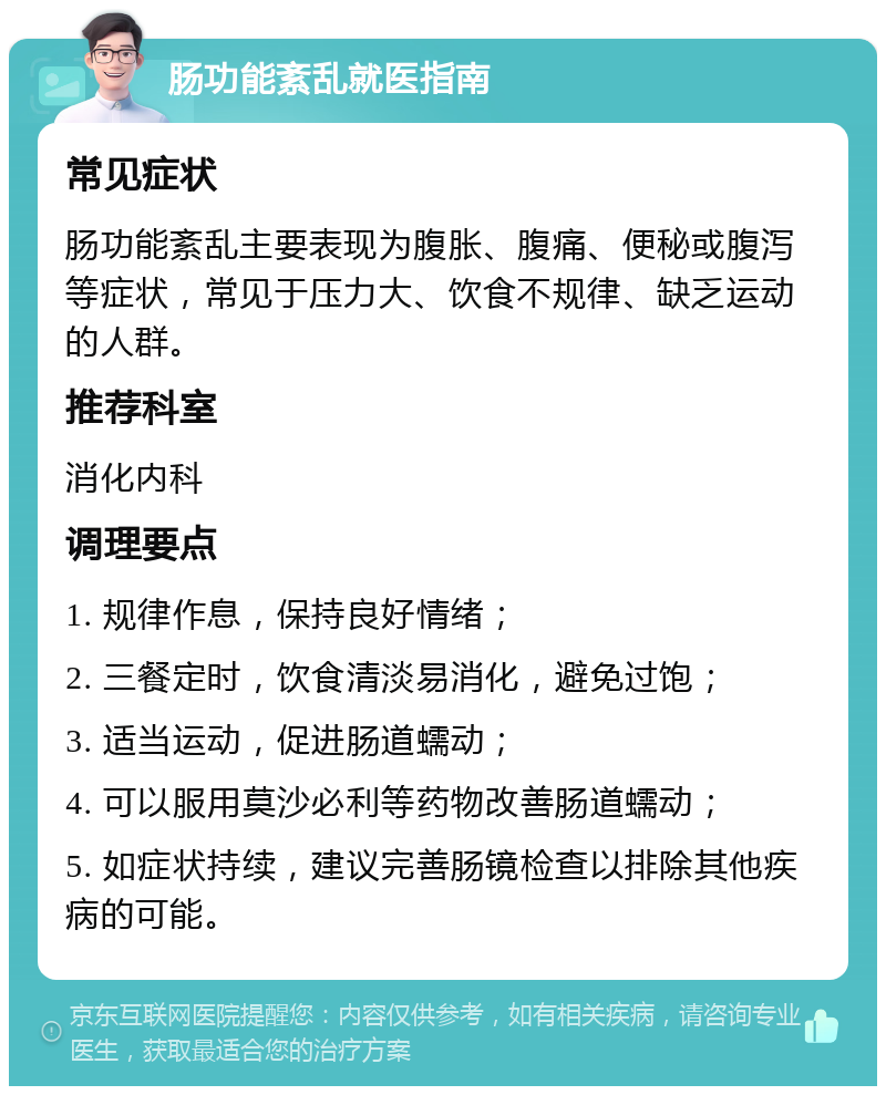 肠功能紊乱就医指南 常见症状 肠功能紊乱主要表现为腹胀、腹痛、便秘或腹泻等症状，常见于压力大、饮食不规律、缺乏运动的人群。 推荐科室 消化内科 调理要点 1. 规律作息，保持良好情绪； 2. 三餐定时，饮食清淡易消化，避免过饱； 3. 适当运动，促进肠道蠕动； 4. 可以服用莫沙必利等药物改善肠道蠕动； 5. 如症状持续，建议完善肠镜检查以排除其他疾病的可能。