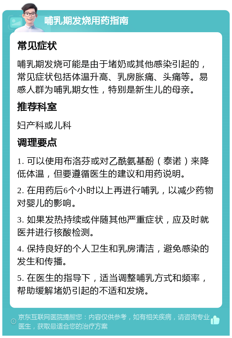 哺乳期发烧用药指南 常见症状 哺乳期发烧可能是由于堵奶或其他感染引起的，常见症状包括体温升高、乳房胀痛、头痛等。易感人群为哺乳期女性，特别是新生儿的母亲。 推荐科室 妇产科或儿科 调理要点 1. 可以使用布洛芬或对乙酰氨基酚（泰诺）来降低体温，但要遵循医生的建议和用药说明。 2. 在用药后6个小时以上再进行哺乳，以减少药物对婴儿的影响。 3. 如果发热持续或伴随其他严重症状，应及时就医并进行核酸检测。 4. 保持良好的个人卫生和乳房清洁，避免感染的发生和传播。 5. 在医生的指导下，适当调整哺乳方式和频率，帮助缓解堵奶引起的不适和发烧。