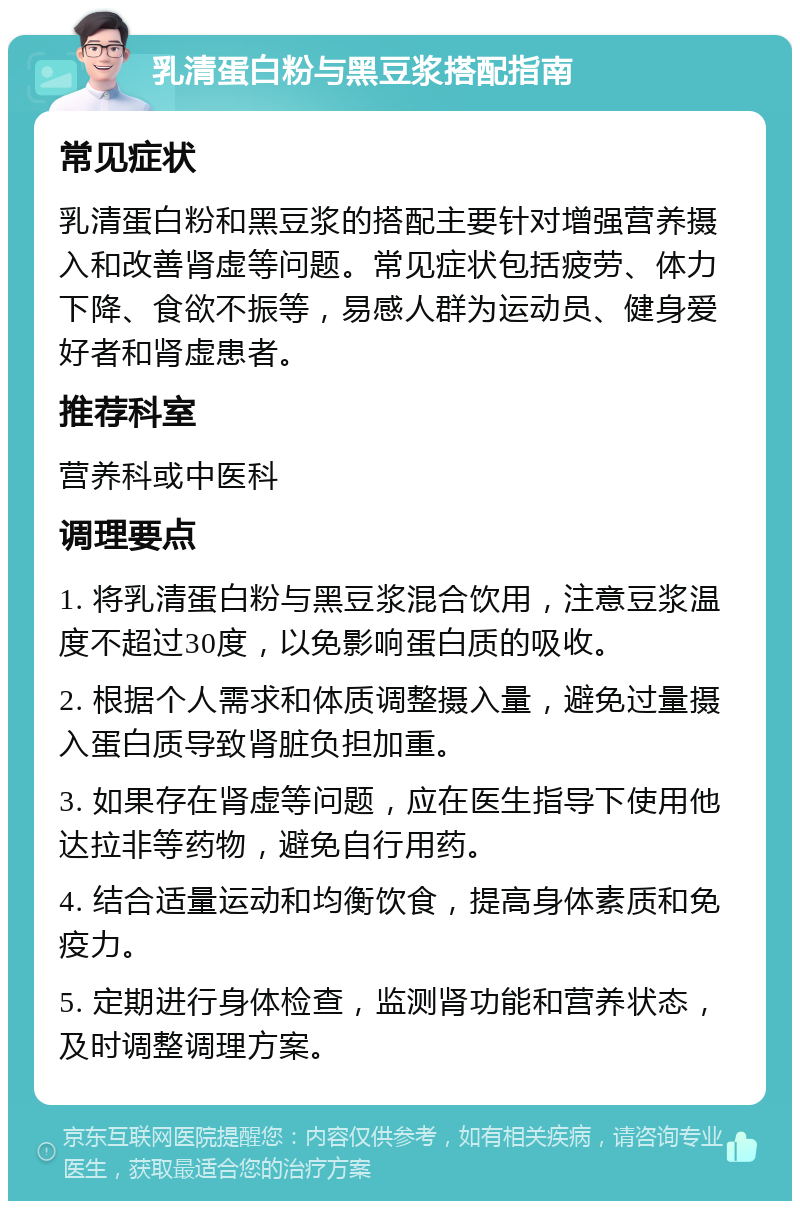 乳清蛋白粉与黑豆浆搭配指南 常见症状 乳清蛋白粉和黑豆浆的搭配主要针对增强营养摄入和改善肾虚等问题。常见症状包括疲劳、体力下降、食欲不振等，易感人群为运动员、健身爱好者和肾虚患者。 推荐科室 营养科或中医科 调理要点 1. 将乳清蛋白粉与黑豆浆混合饮用，注意豆浆温度不超过30度，以免影响蛋白质的吸收。 2. 根据个人需求和体质调整摄入量，避免过量摄入蛋白质导致肾脏负担加重。 3. 如果存在肾虚等问题，应在医生指导下使用他达拉非等药物，避免自行用药。 4. 结合适量运动和均衡饮食，提高身体素质和免疫力。 5. 定期进行身体检查，监测肾功能和营养状态，及时调整调理方案。