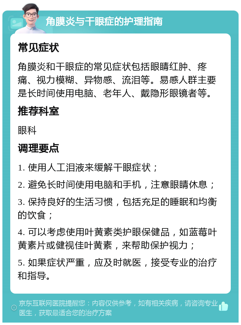 角膜炎与干眼症的护理指南 常见症状 角膜炎和干眼症的常见症状包括眼睛红肿、疼痛、视力模糊、异物感、流泪等。易感人群主要是长时间使用电脑、老年人、戴隐形眼镜者等。 推荐科室 眼科 调理要点 1. 使用人工泪液来缓解干眼症状； 2. 避免长时间使用电脑和手机，注意眼睛休息； 3. 保持良好的生活习惯，包括充足的睡眠和均衡的饮食； 4. 可以考虑使用叶黄素类护眼保健品，如蓝莓叶黄素片或健视佳叶黄素，来帮助保护视力； 5. 如果症状严重，应及时就医，接受专业的治疗和指导。