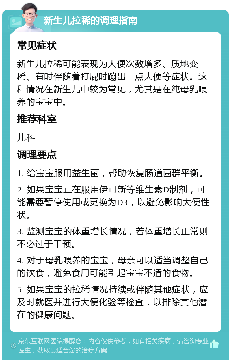 新生儿拉稀的调理指南 常见症状 新生儿拉稀可能表现为大便次数增多、质地变稀、有时伴随着打屁时蹦出一点大便等症状。这种情况在新生儿中较为常见，尤其是在纯母乳喂养的宝宝中。 推荐科室 儿科 调理要点 1. 给宝宝服用益生菌，帮助恢复肠道菌群平衡。 2. 如果宝宝正在服用伊可新等维生素D制剂，可能需要暂停使用或更换为D3，以避免影响大便性状。 3. 监测宝宝的体重增长情况，若体重增长正常则不必过于干预。 4. 对于母乳喂养的宝宝，母亲可以适当调整自己的饮食，避免食用可能引起宝宝不适的食物。 5. 如果宝宝的拉稀情况持续或伴随其他症状，应及时就医并进行大便化验等检查，以排除其他潜在的健康问题。