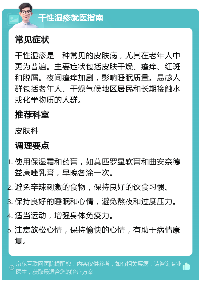 干性湿疹就医指南 常见症状 干性湿疹是一种常见的皮肤病，尤其在老年人中更为普遍。主要症状包括皮肤干燥、瘙痒、红斑和脱屑。夜间瘙痒加剧，影响睡眠质量。易感人群包括老年人、干燥气候地区居民和长期接触水或化学物质的人群。 推荐科室 皮肤科 调理要点 使用保湿霜和药膏，如莫匹罗星软膏和曲安奈德益康唑乳膏，早晚各涂一次。 避免辛辣刺激的食物，保持良好的饮食习惯。 保持良好的睡眠和心情，避免熬夜和过度压力。 适当运动，增强身体免疫力。 注意放松心情，保持愉快的心情，有助于病情康复。