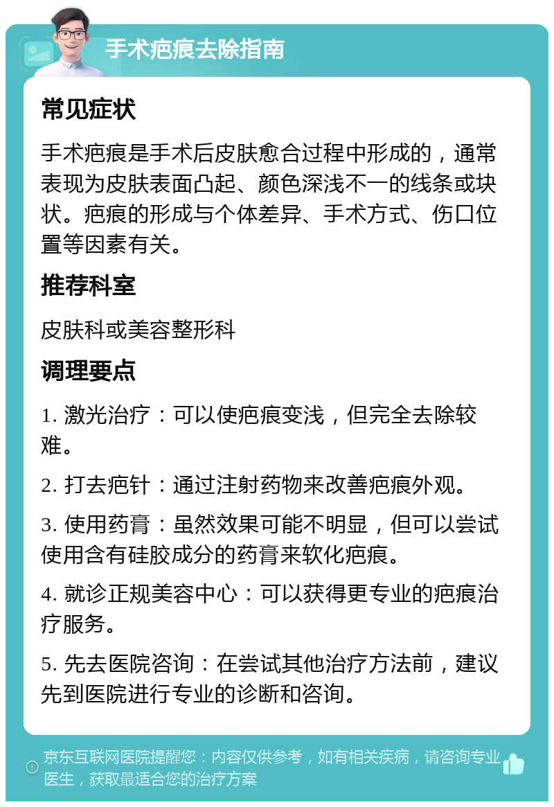 手术疤痕去除指南 常见症状 手术疤痕是手术后皮肤愈合过程中形成的，通常表现为皮肤表面凸起、颜色深浅不一的线条或块状。疤痕的形成与个体差异、手术方式、伤口位置等因素有关。 推荐科室 皮肤科或美容整形科 调理要点 1. 激光治疗：可以使疤痕变浅，但完全去除较难。 2. 打去疤针：通过注射药物来改善疤痕外观。 3. 使用药膏：虽然效果可能不明显，但可以尝试使用含有硅胶成分的药膏来软化疤痕。 4. 就诊正规美容中心：可以获得更专业的疤痕治疗服务。 5. 先去医院咨询：在尝试其他治疗方法前，建议先到医院进行专业的诊断和咨询。