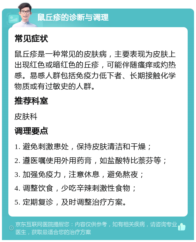 鼠丘疹的诊断与调理 常见症状 鼠丘疹是一种常见的皮肤病，主要表现为皮肤上出现红色或暗红色的丘疹，可能伴随瘙痒或灼热感。易感人群包括免疫力低下者、长期接触化学物质或有过敏史的人群。 推荐科室 皮肤科 调理要点 1. 避免刺激患处，保持皮肤清洁和干燥； 2. 遵医嘱使用外用药膏，如盐酸特比萘芬等； 3. 加强免疫力，注意休息，避免熬夜； 4. 调整饮食，少吃辛辣刺激性食物； 5. 定期复诊，及时调整治疗方案。