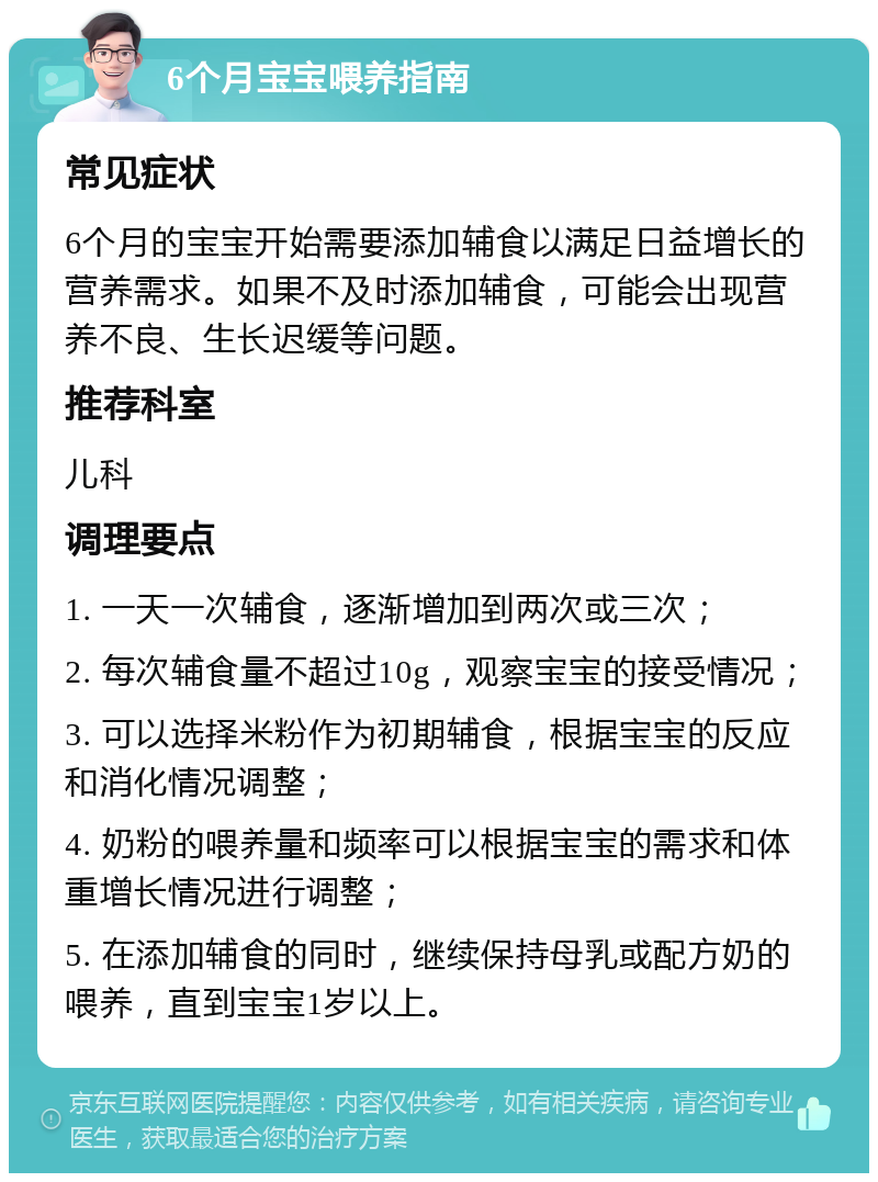 6个月宝宝喂养指南 常见症状 6个月的宝宝开始需要添加辅食以满足日益增长的营养需求。如果不及时添加辅食，可能会出现营养不良、生长迟缓等问题。 推荐科室 儿科 调理要点 1. 一天一次辅食，逐渐增加到两次或三次； 2. 每次辅食量不超过10g，观察宝宝的接受情况； 3. 可以选择米粉作为初期辅食，根据宝宝的反应和消化情况调整； 4. 奶粉的喂养量和频率可以根据宝宝的需求和体重增长情况进行调整； 5. 在添加辅食的同时，继续保持母乳或配方奶的喂养，直到宝宝1岁以上。