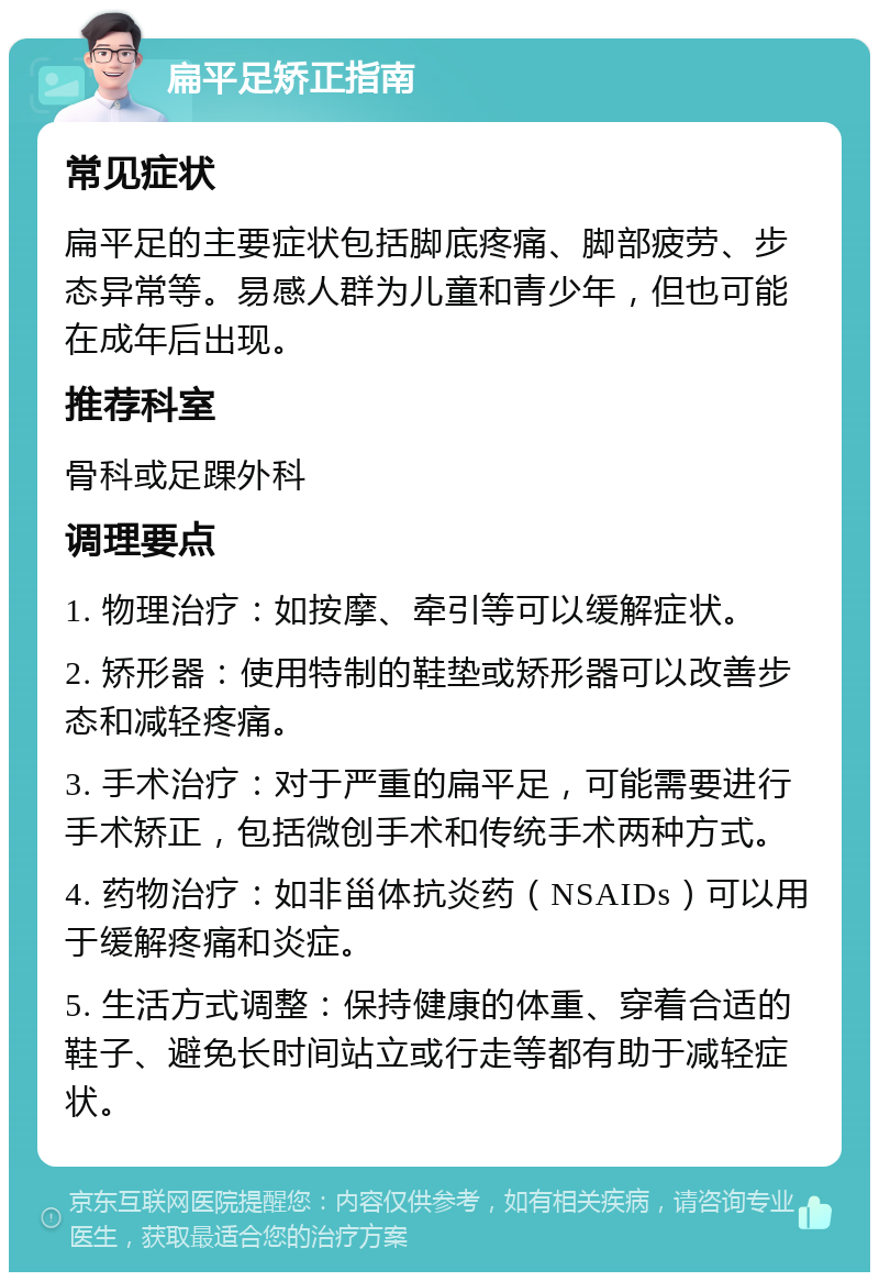 扁平足矫正指南 常见症状 扁平足的主要症状包括脚底疼痛、脚部疲劳、步态异常等。易感人群为儿童和青少年，但也可能在成年后出现。 推荐科室 骨科或足踝外科 调理要点 1. 物理治疗：如按摩、牵引等可以缓解症状。 2. 矫形器：使用特制的鞋垫或矫形器可以改善步态和减轻疼痛。 3. 手术治疗：对于严重的扁平足，可能需要进行手术矫正，包括微创手术和传统手术两种方式。 4. 药物治疗：如非甾体抗炎药（NSAIDs）可以用于缓解疼痛和炎症。 5. 生活方式调整：保持健康的体重、穿着合适的鞋子、避免长时间站立或行走等都有助于减轻症状。