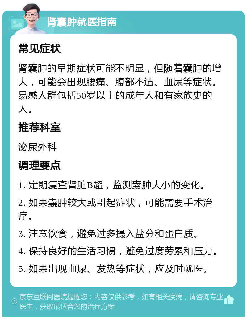 肾囊肿就医指南 常见症状 肾囊肿的早期症状可能不明显，但随着囊肿的增大，可能会出现腰痛、腹部不适、血尿等症状。易感人群包括50岁以上的成年人和有家族史的人。 推荐科室 泌尿外科 调理要点 1. 定期复查肾脏B超，监测囊肿大小的变化。 2. 如果囊肿较大或引起症状，可能需要手术治疗。 3. 注意饮食，避免过多摄入盐分和蛋白质。 4. 保持良好的生活习惯，避免过度劳累和压力。 5. 如果出现血尿、发热等症状，应及时就医。