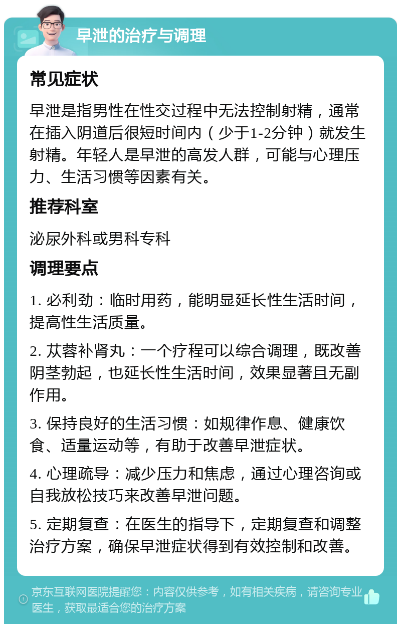 早泄的治疗与调理 常见症状 早泄是指男性在性交过程中无法控制射精，通常在插入阴道后很短时间内（少于1-2分钟）就发生射精。年轻人是早泄的高发人群，可能与心理压力、生活习惯等因素有关。 推荐科室 泌尿外科或男科专科 调理要点 1. 必利劲：临时用药，能明显延长性生活时间，提高性生活质量。 2. 苁蓉补肾丸：一个疗程可以综合调理，既改善阴茎勃起，也延长性生活时间，效果显著且无副作用。 3. 保持良好的生活习惯：如规律作息、健康饮食、适量运动等，有助于改善早泄症状。 4. 心理疏导：减少压力和焦虑，通过心理咨询或自我放松技巧来改善早泄问题。 5. 定期复查：在医生的指导下，定期复查和调整治疗方案，确保早泄症状得到有效控制和改善。