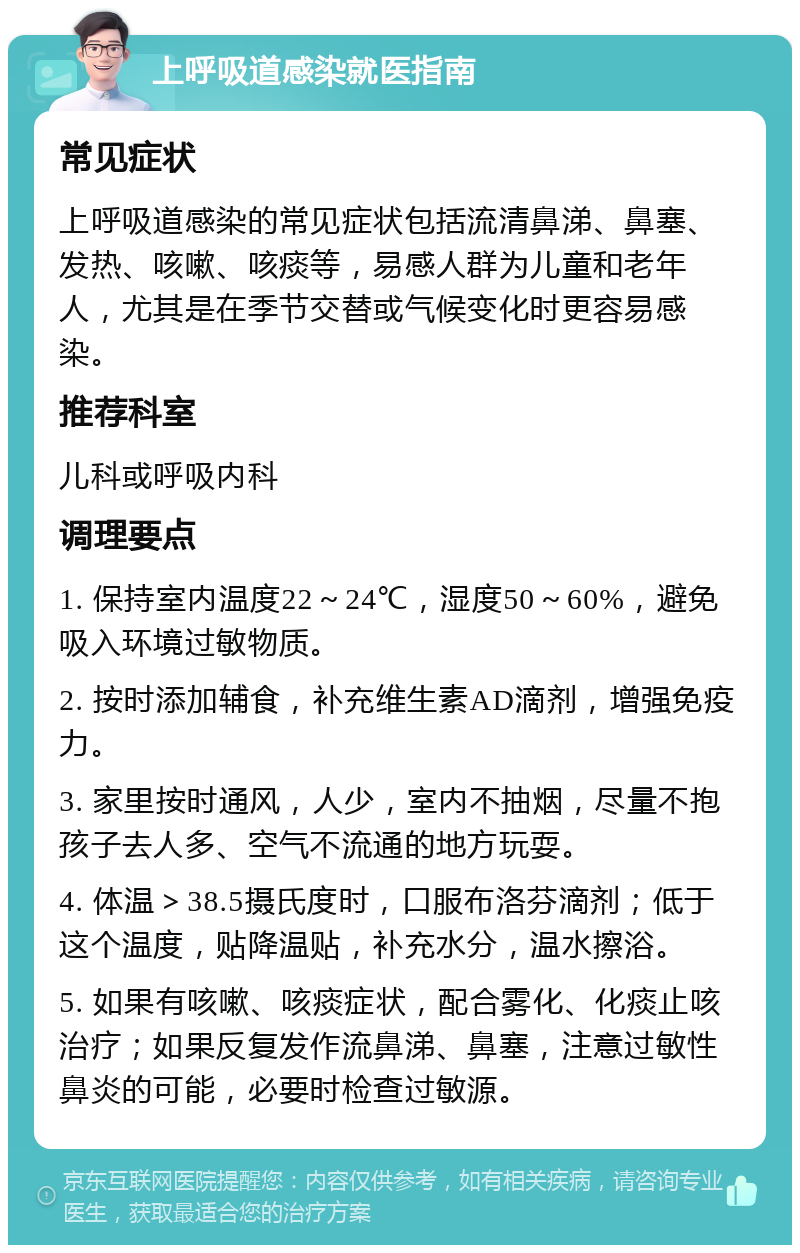 上呼吸道感染就医指南 常见症状 上呼吸道感染的常见症状包括流清鼻涕、鼻塞、发热、咳嗽、咳痰等，易感人群为儿童和老年人，尤其是在季节交替或气候变化时更容易感染。 推荐科室 儿科或呼吸内科 调理要点 1. 保持室内温度22～24℃，湿度50～60%，避免吸入环境过敏物质。 2. 按时添加辅食，补充维生素AD滴剂，增强免疫力。 3. 家里按时通风，人少，室内不抽烟，尽量不抱孩子去人多、空气不流通的地方玩耍。 4. 体温＞38.5摄氏度时，口服布洛芬滴剂；低于这个温度，贴降温贴，补充水分，温水擦浴。 5. 如果有咳嗽、咳痰症状，配合雾化、化痰止咳治疗；如果反复发作流鼻涕、鼻塞，注意过敏性鼻炎的可能，必要时检查过敏源。