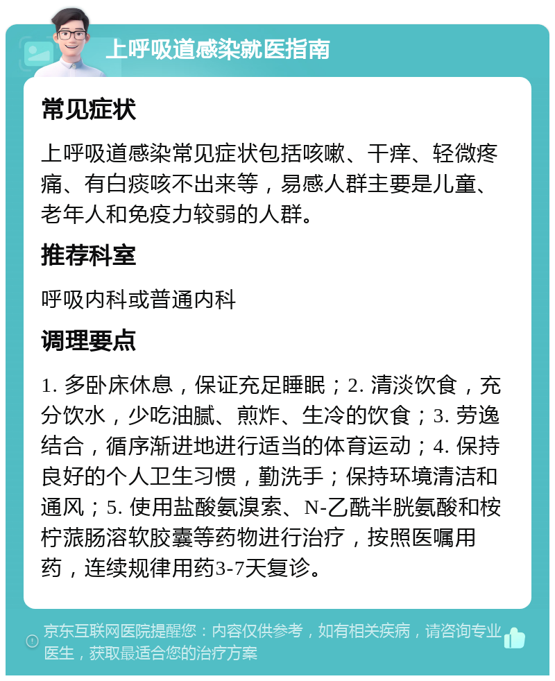 上呼吸道感染就医指南 常见症状 上呼吸道感染常见症状包括咳嗽、干痒、轻微疼痛、有白痰咳不出来等，易感人群主要是儿童、老年人和免疫力较弱的人群。 推荐科室 呼吸内科或普通内科 调理要点 1. 多卧床休息，保证充足睡眠；2. 清淡饮食，充分饮水，少吃油腻、煎炸、生冷的饮食；3. 劳逸结合，循序渐进地进行适当的体育运动；4. 保持良好的个人卫生习惯，勤洗手；保持环境清洁和通风；5. 使用盐酸氨溴索、N-乙酰半胱氨酸和桉柠蒎肠溶软胶囊等药物进行治疗，按照医嘱用药，连续规律用药3-7天复诊。