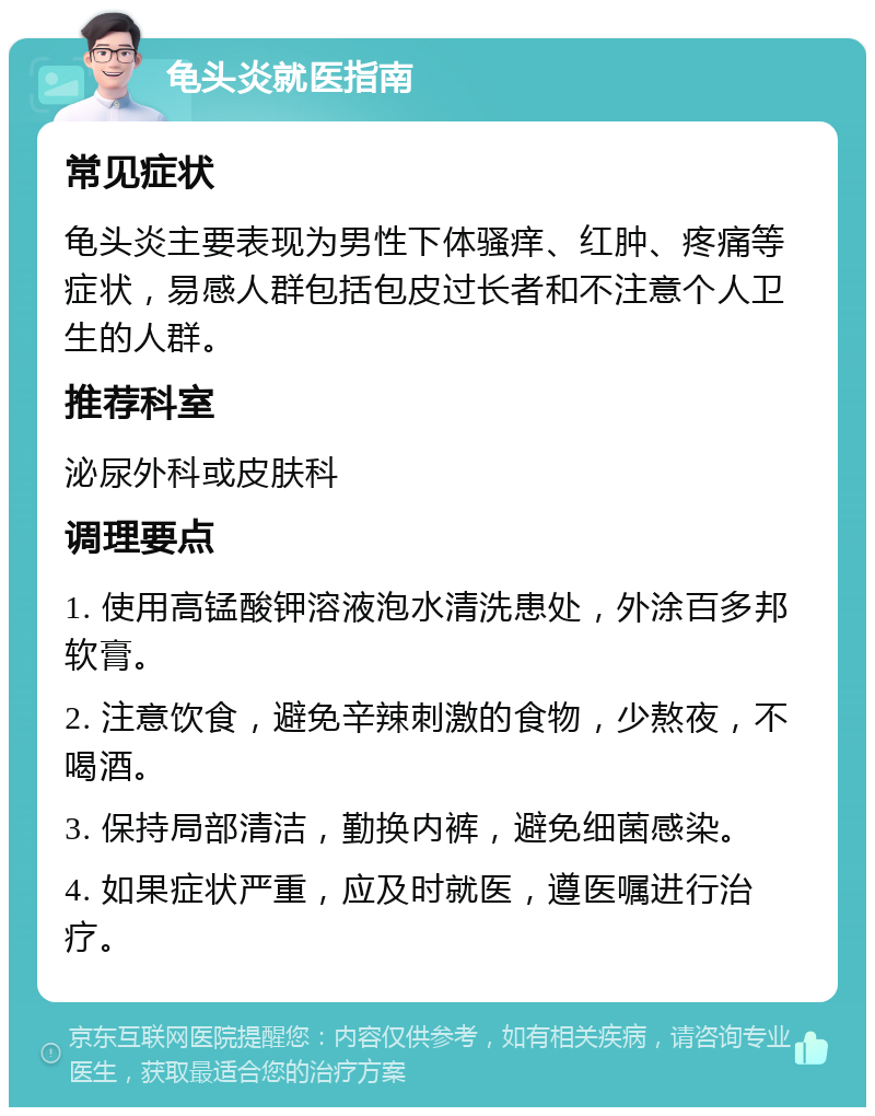 龟头炎就医指南 常见症状 龟头炎主要表现为男性下体骚痒、红肿、疼痛等症状，易感人群包括包皮过长者和不注意个人卫生的人群。 推荐科室 泌尿外科或皮肤科 调理要点 1. 使用高锰酸钾溶液泡水清洗患处，外涂百多邦软膏。 2. 注意饮食，避免辛辣刺激的食物，少熬夜，不喝酒。 3. 保持局部清洁，勤换内裤，避免细菌感染。 4. 如果症状严重，应及时就医，遵医嘱进行治疗。