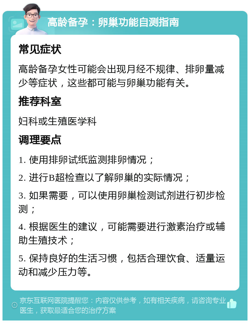 高龄备孕：卵巢功能自测指南 常见症状 高龄备孕女性可能会出现月经不规律、排卵量减少等症状，这些都可能与卵巢功能有关。 推荐科室 妇科或生殖医学科 调理要点 1. 使用排卵试纸监测排卵情况； 2. 进行B超检查以了解卵巢的实际情况； 3. 如果需要，可以使用卵巢检测试剂进行初步检测； 4. 根据医生的建议，可能需要进行激素治疗或辅助生殖技术； 5. 保持良好的生活习惯，包括合理饮食、适量运动和减少压力等。