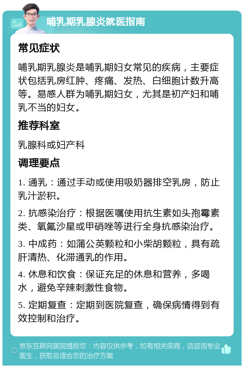 哺乳期乳腺炎就医指南 常见症状 哺乳期乳腺炎是哺乳期妇女常见的疾病，主要症状包括乳房红肿、疼痛、发热、白细胞计数升高等。易感人群为哺乳期妇女，尤其是初产妇和哺乳不当的妇女。 推荐科室 乳腺科或妇产科 调理要点 1. 通乳：通过手动或使用吸奶器排空乳房，防止乳汁淤积。 2. 抗感染治疗：根据医嘱使用抗生素如头孢霉素类、氧氟沙星或甲硝唑等进行全身抗感染治疗。 3. 中成药：如蒲公英颗粒和小柴胡颗粒，具有疏肝清热、化滞通乳的作用。 4. 休息和饮食：保证充足的休息和营养，多喝水，避免辛辣刺激性食物。 5. 定期复查：定期到医院复查，确保病情得到有效控制和治疗。