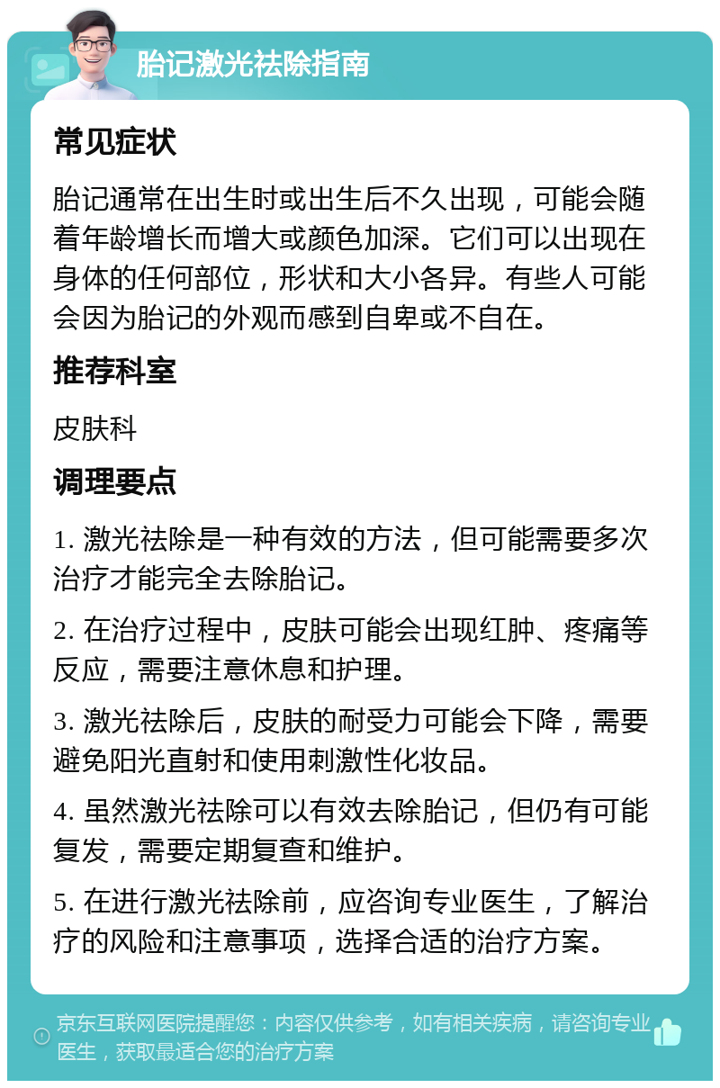 胎记激光祛除指南 常见症状 胎记通常在出生时或出生后不久出现，可能会随着年龄增长而增大或颜色加深。它们可以出现在身体的任何部位，形状和大小各异。有些人可能会因为胎记的外观而感到自卑或不自在。 推荐科室 皮肤科 调理要点 1. 激光祛除是一种有效的方法，但可能需要多次治疗才能完全去除胎记。 2. 在治疗过程中，皮肤可能会出现红肿、疼痛等反应，需要注意休息和护理。 3. 激光祛除后，皮肤的耐受力可能会下降，需要避免阳光直射和使用刺激性化妆品。 4. 虽然激光祛除可以有效去除胎记，但仍有可能复发，需要定期复查和维护。 5. 在进行激光祛除前，应咨询专业医生，了解治疗的风险和注意事项，选择合适的治疗方案。