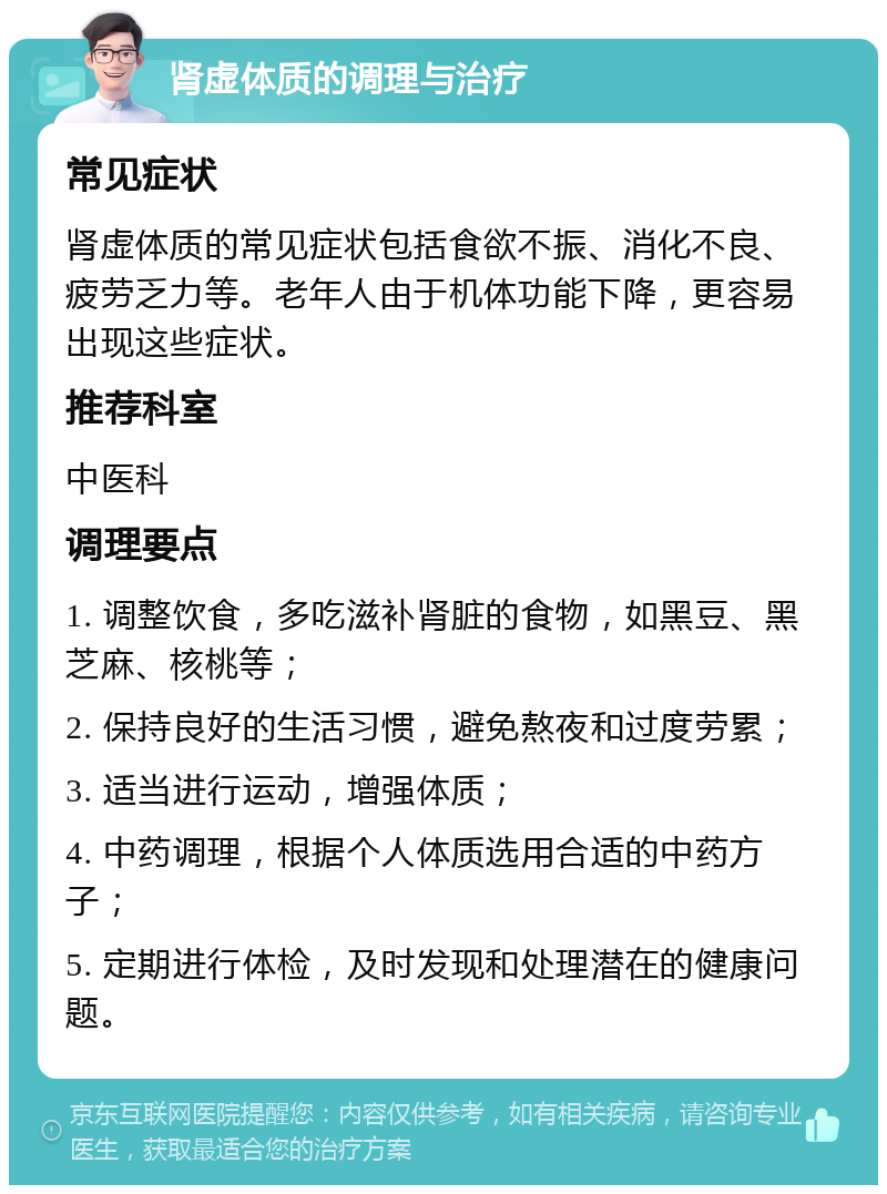 肾虚体质的调理与治疗 常见症状 肾虚体质的常见症状包括食欲不振、消化不良、疲劳乏力等。老年人由于机体功能下降，更容易出现这些症状。 推荐科室 中医科 调理要点 1. 调整饮食，多吃滋补肾脏的食物，如黑豆、黑芝麻、核桃等； 2. 保持良好的生活习惯，避免熬夜和过度劳累； 3. 适当进行运动，增强体质； 4. 中药调理，根据个人体质选用合适的中药方子； 5. 定期进行体检，及时发现和处理潜在的健康问题。