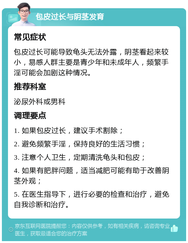 包皮过长与阴茎发育 常见症状 包皮过长可能导致龟头无法外露，阴茎看起来较小，易感人群主要是青少年和未成年人，频繁手淫可能会加剧这种情况。 推荐科室 泌尿外科或男科 调理要点 1. 如果包皮过长，建议手术割除； 2. 避免频繁手淫，保持良好的生活习惯； 3. 注意个人卫生，定期清洗龟头和包皮； 4. 如果有肥胖问题，适当减肥可能有助于改善阴茎外观； 5. 在医生指导下，进行必要的检查和治疗，避免自我诊断和治疗。