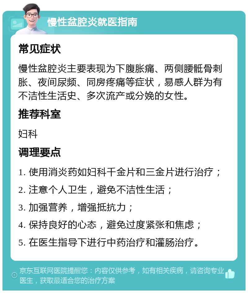 慢性盆腔炎就医指南 常见症状 慢性盆腔炎主要表现为下腹胀痛、两侧腰骶骨刺胀、夜间尿频、同房疼痛等症状，易感人群为有不洁性生活史、多次流产或分娩的女性。 推荐科室 妇科 调理要点 1. 使用消炎药如妇科千金片和三金片进行治疗； 2. 注意个人卫生，避免不洁性生活； 3. 加强营养，增强抵抗力； 4. 保持良好的心态，避免过度紧张和焦虑； 5. 在医生指导下进行中药治疗和灌肠治疗。