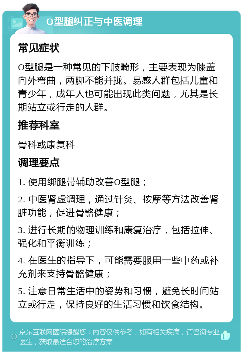 O型腿纠正与中医调理 常见症状 O型腿是一种常见的下肢畸形，主要表现为膝盖向外弯曲，两脚不能并拢。易感人群包括儿童和青少年，成年人也可能出现此类问题，尤其是长期站立或行走的人群。 推荐科室 骨科或康复科 调理要点 1. 使用绑腿带辅助改善O型腿； 2. 中医肾虚调理，通过针灸、按摩等方法改善肾脏功能，促进骨骼健康； 3. 进行长期的物理训练和康复治疗，包括拉伸、强化和平衡训练； 4. 在医生的指导下，可能需要服用一些中药或补充剂来支持骨骼健康； 5. 注意日常生活中的姿势和习惯，避免长时间站立或行走，保持良好的生活习惯和饮食结构。