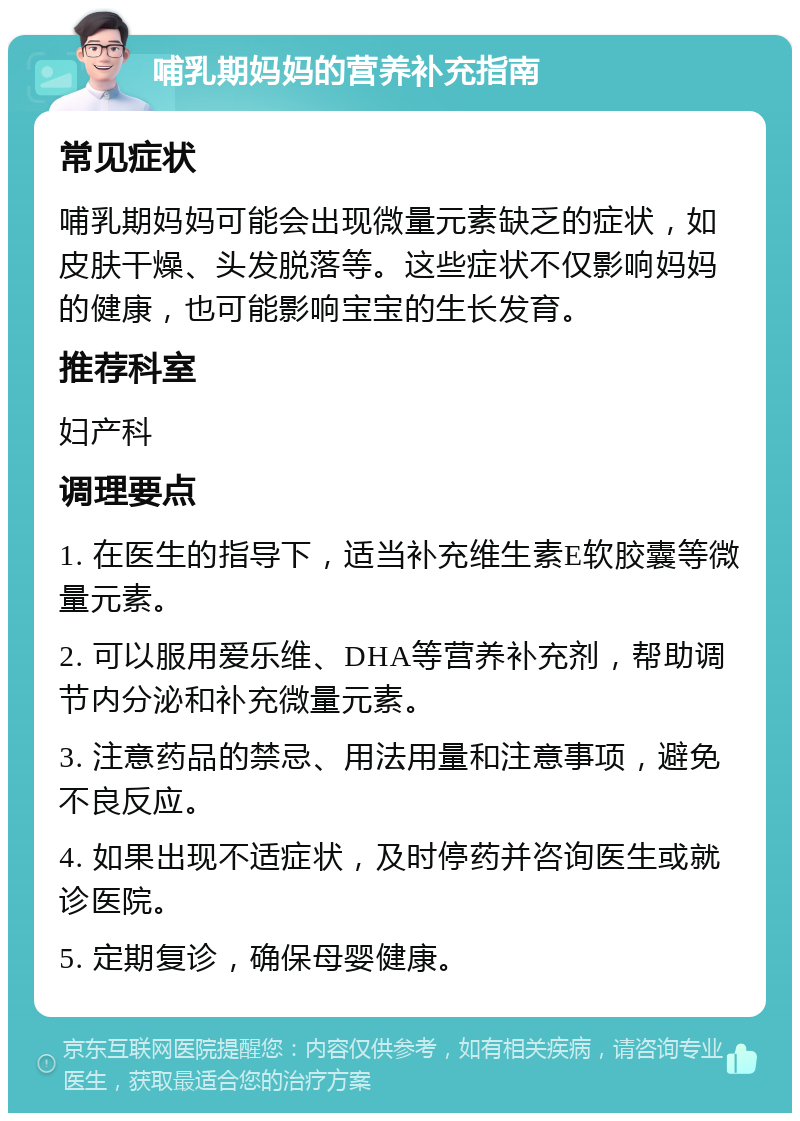 哺乳期妈妈的营养补充指南 常见症状 哺乳期妈妈可能会出现微量元素缺乏的症状，如皮肤干燥、头发脱落等。这些症状不仅影响妈妈的健康，也可能影响宝宝的生长发育。 推荐科室 妇产科 调理要点 1. 在医生的指导下，适当补充维生素E软胶囊等微量元素。 2. 可以服用爱乐维、DHA等营养补充剂，帮助调节内分泌和补充微量元素。 3. 注意药品的禁忌、用法用量和注意事项，避免不良反应。 4. 如果出现不适症状，及时停药并咨询医生或就诊医院。 5. 定期复诊，确保母婴健康。