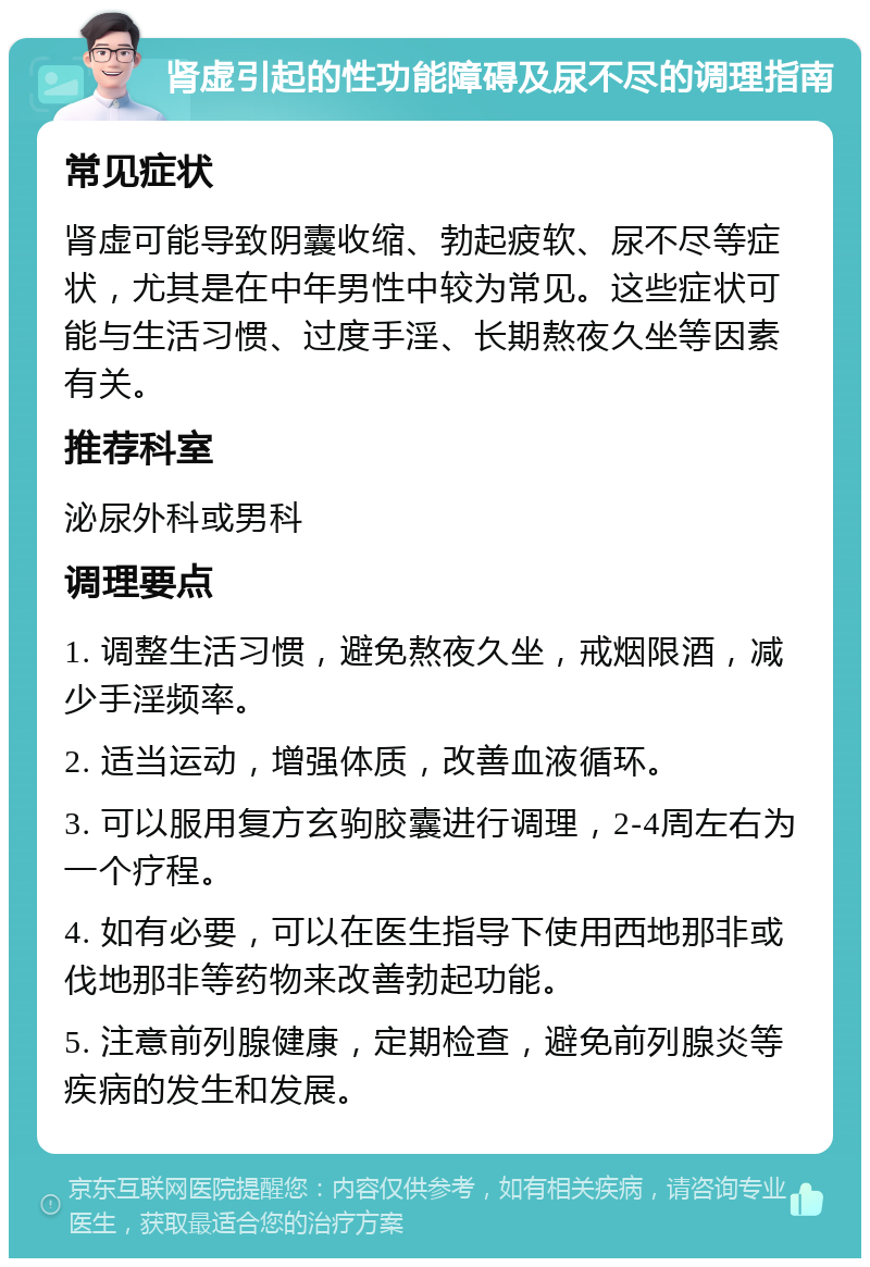 肾虚引起的性功能障碍及尿不尽的调理指南 常见症状 肾虚可能导致阴囊收缩、勃起疲软、尿不尽等症状，尤其是在中年男性中较为常见。这些症状可能与生活习惯、过度手淫、长期熬夜久坐等因素有关。 推荐科室 泌尿外科或男科 调理要点 1. 调整生活习惯，避免熬夜久坐，戒烟限酒，减少手淫频率。 2. 适当运动，增强体质，改善血液循环。 3. 可以服用复方玄驹胶囊进行调理，2-4周左右为一个疗程。 4. 如有必要，可以在医生指导下使用西地那非或伐地那非等药物来改善勃起功能。 5. 注意前列腺健康，定期检查，避免前列腺炎等疾病的发生和发展。