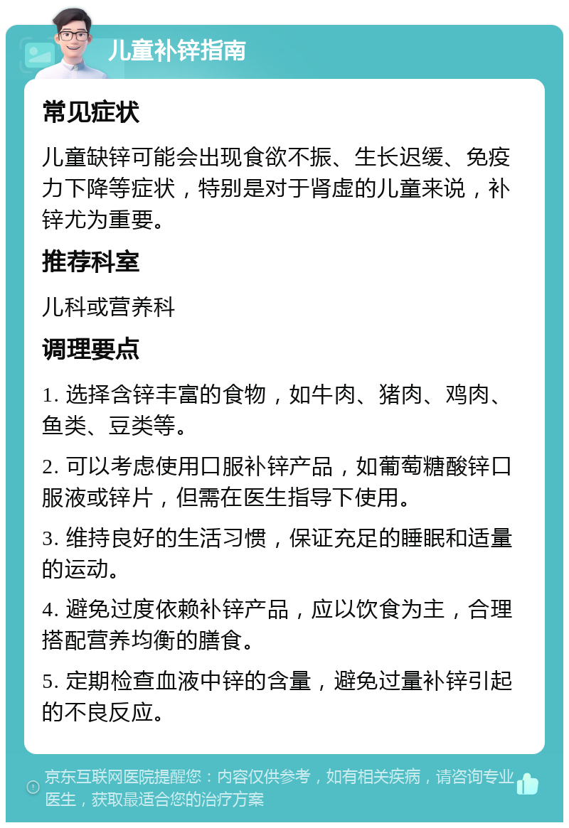 儿童补锌指南 常见症状 儿童缺锌可能会出现食欲不振、生长迟缓、免疫力下降等症状，特别是对于肾虚的儿童来说，补锌尤为重要。 推荐科室 儿科或营养科 调理要点 1. 选择含锌丰富的食物，如牛肉、猪肉、鸡肉、鱼类、豆类等。 2. 可以考虑使用口服补锌产品，如葡萄糖酸锌口服液或锌片，但需在医生指导下使用。 3. 维持良好的生活习惯，保证充足的睡眠和适量的运动。 4. 避免过度依赖补锌产品，应以饮食为主，合理搭配营养均衡的膳食。 5. 定期检查血液中锌的含量，避免过量补锌引起的不良反应。