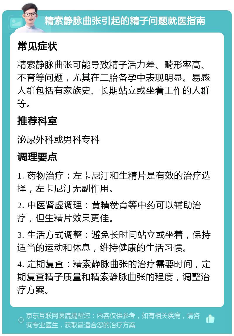 精索静脉曲张引起的精子问题就医指南 常见症状 精索静脉曲张可能导致精子活力差、畸形率高、不育等问题，尤其在二胎备孕中表现明显。易感人群包括有家族史、长期站立或坐着工作的人群等。 推荐科室 泌尿外科或男科专科 调理要点 1. 药物治疗：左卡尼汀和生精片是有效的治疗选择，左卡尼汀无副作用。 2. 中医肾虚调理：黄精赞育等中药可以辅助治疗，但生精片效果更佳。 3. 生活方式调整：避免长时间站立或坐着，保持适当的运动和休息，维持健康的生活习惯。 4. 定期复查：精索静脉曲张的治疗需要时间，定期复查精子质量和精索静脉曲张的程度，调整治疗方案。